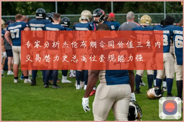 专家分析杰伦布朗合同价值三年内交易潜力史总高位套现能力强