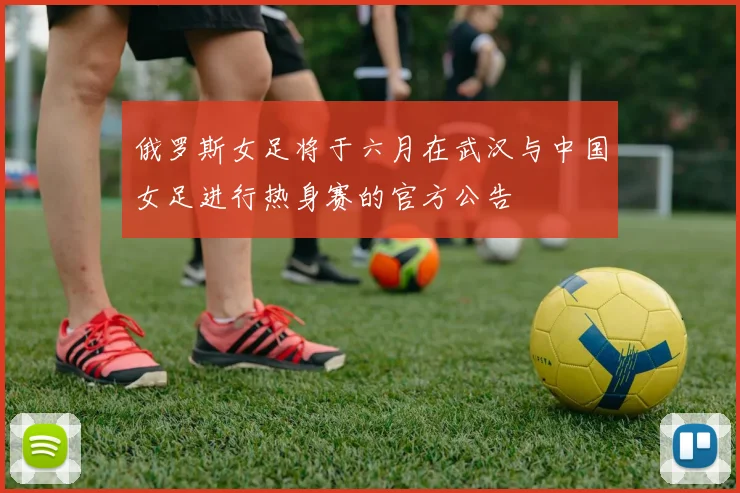 俄罗斯女足将于六月在武汉与中国女足进行热身赛的官方公告