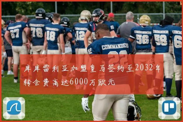 库库雷利亚加盟皇马签约至2032年转会费高达6000万欧元