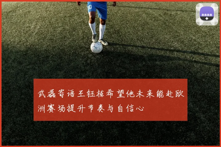 武磊寄语王钰栋希望他未来能赴欧洲赛场提升节奏与自信心