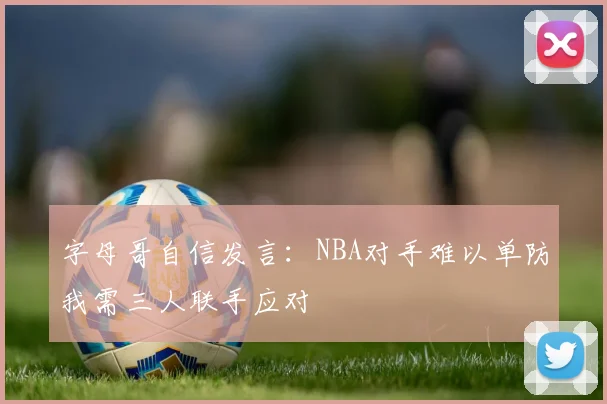 字母哥自信发言：NBA对手难以单防我需三人联手应对