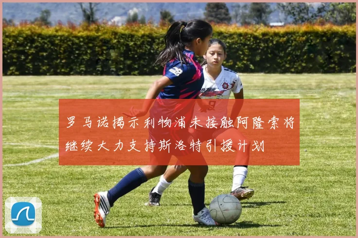 罗马诺揭示利物浦未接触阿隆索将继续大力支持斯洛特引援计划