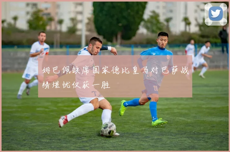 姆巴佩缺席国家德比皇马对巴萨战绩堪忧仅获一胜