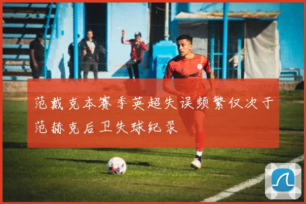 范戴克本赛季英超失误频繁仅次于范赫克后卫失球纪录