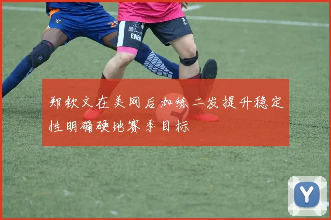 郑钦文在美网后加练二发提升稳定性明确硬地赛季目标