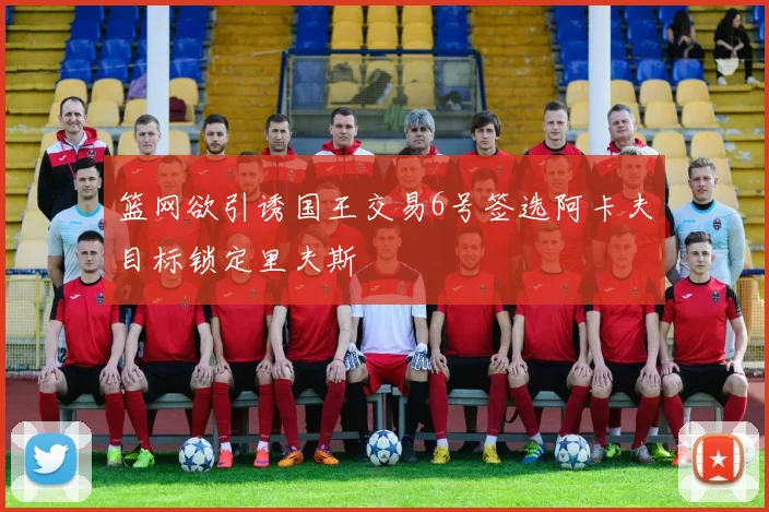 篮网欲引诱国王交易6号签选阿卡夫目标锁定里夫斯