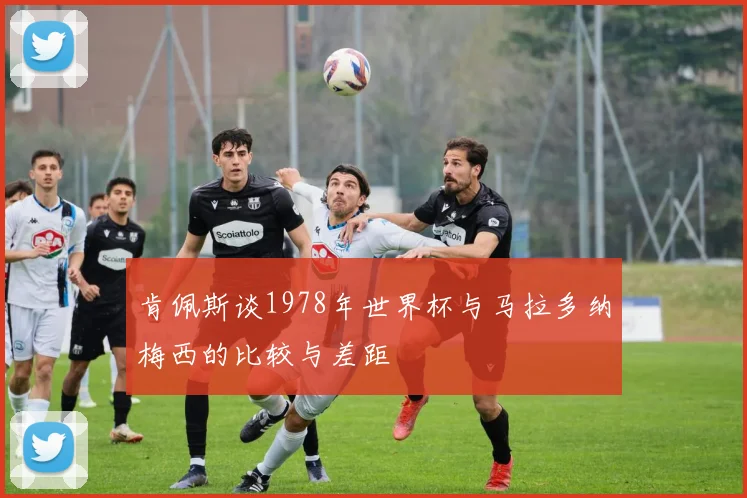 肯佩斯谈1978年世界杯与马拉多纳梅西的比较与差距