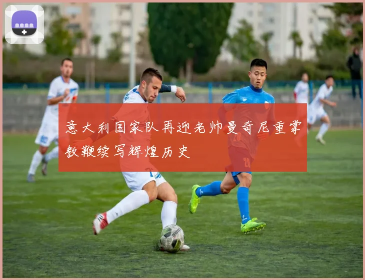意大利国家队再迎老帅曼奇尼重掌教鞭续写辉煌历史