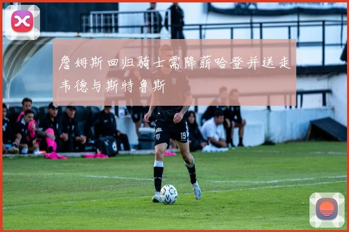 詹姆斯回归骑士需降薪哈登并送走韦德与斯特鲁斯