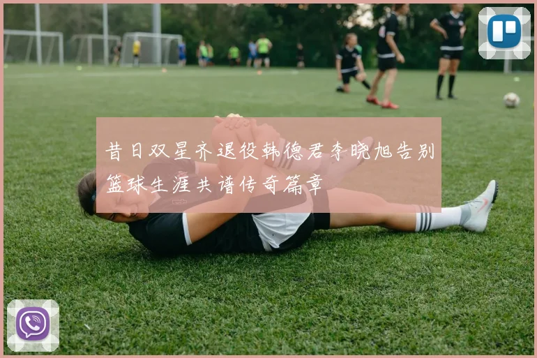 昔日双星齐退役韩德君李晓旭告别篮球生涯共谱传奇篇章