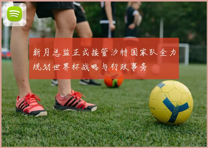 新月总监正式接管沙特国家队全力规划世界杯战略与行政事务