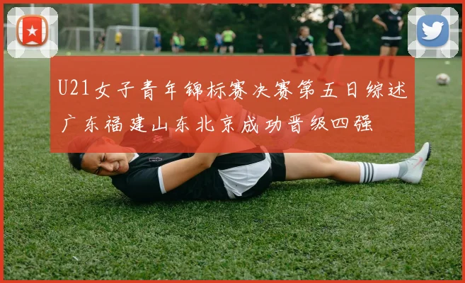 U21女子青年锦标赛决赛第五日综述广东福建山东北京成功晋级四强