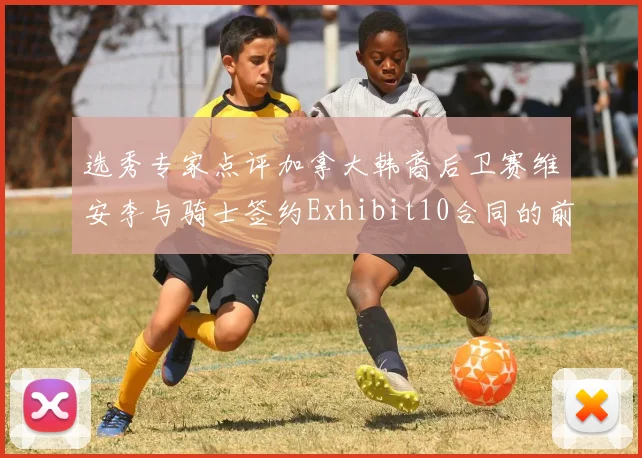 选秀专家点评加拿大韩裔后卫赛维安李与骑士签约Exhibit10合同的前景分析
