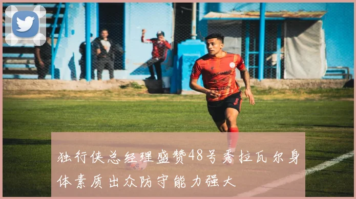 独行侠总经理盛赞48号秀拉瓦尔身体素质出众防守能力强大