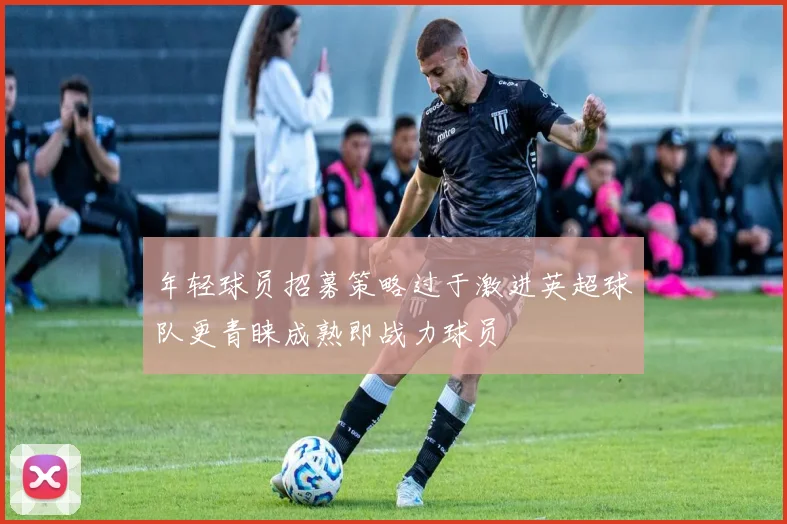 年轻球员招募策略过于激进英超球队更青睐成熟即战力球员