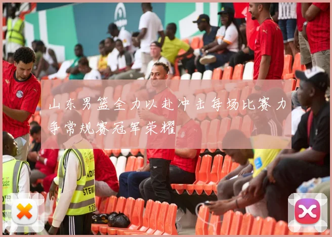 山东男篮全力以赴冲击每场比赛力争常规赛冠军荣耀